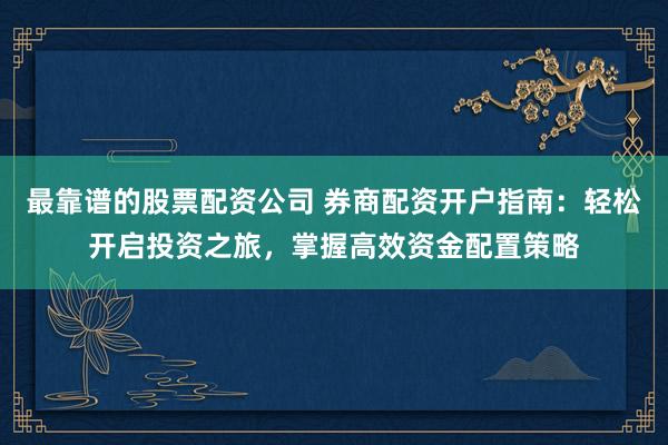 最靠谱的股票配资公司 券商配资开户指南：轻松开启投资之旅，掌握高效资金配置策略