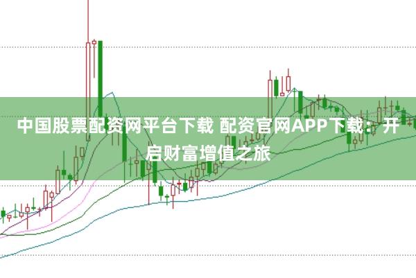中国股票配资网平台下载 配资官网APP下载：开启财富增值之旅