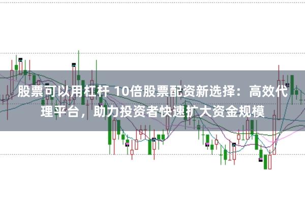 股票可以用杠杆 10倍股票配资新选择：高效代理平台，助力投资者快速扩大资金规模