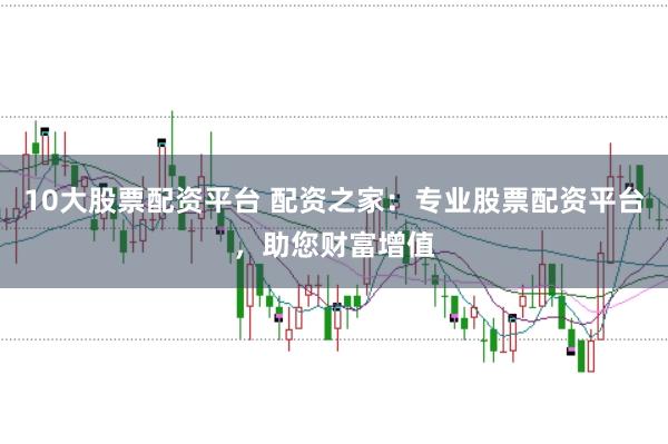 10大股票配资平台 配资之家：专业股票配资平台，助您财富增值