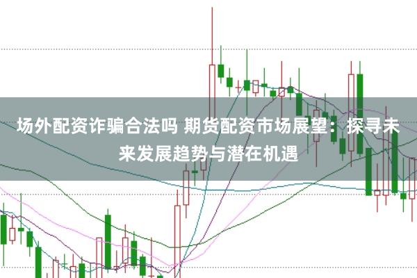场外配资诈骗合法吗 期货配资市场展望:探寻未来发展趋势与潜在机遇