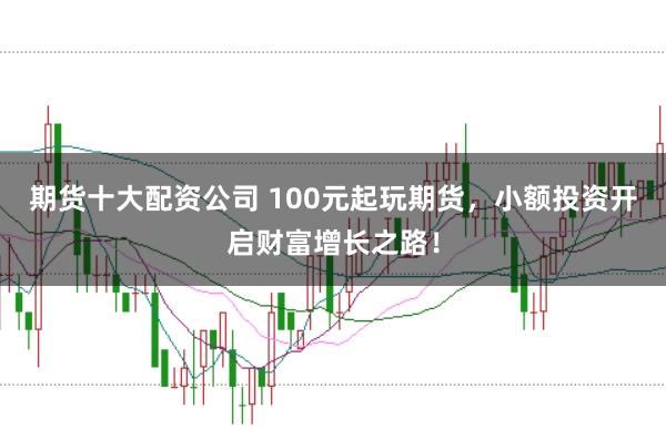 期货十大配资公司 100元起玩期货，小额投资开启财富增长之路！