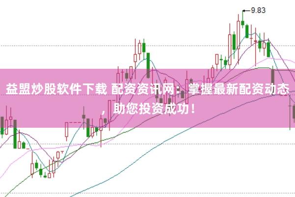 益盟炒股软件下载 配资资讯网：掌握最新配资动态，助您投资成功！