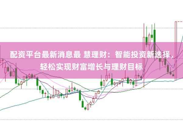 配资平台最新消息最 慧理财：智能投资新选择，轻松实现财富增长与理财目标