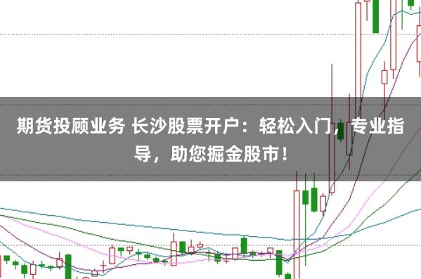 期货投顾业务 长沙股票开户：轻松入门，专业指导，助您掘金股市！
