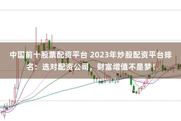 中国前十股票配资平台 2023年炒股配资平台排名：选对配资公司，财富增值不是梦！