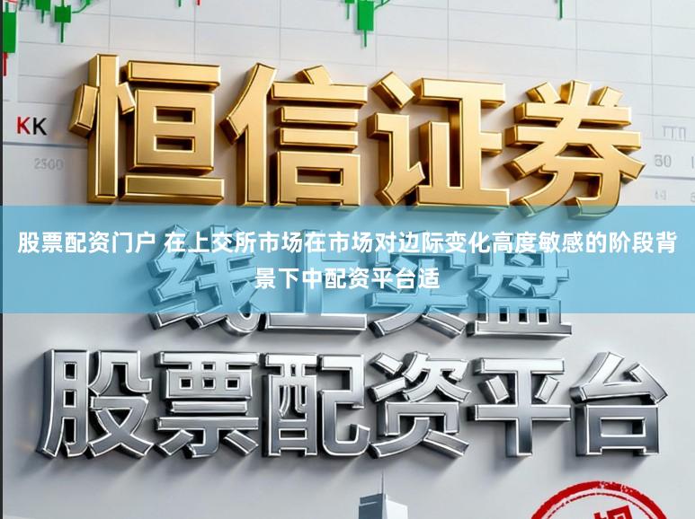 股票配资门户 在上交所市场在市场对边际变化高度敏感的阶段背景下中配资平台适