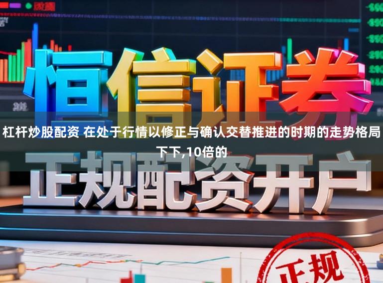 杠杆炒股配资 在处于行情以修正与确认交替推进的时期的走势格局下下，10倍的