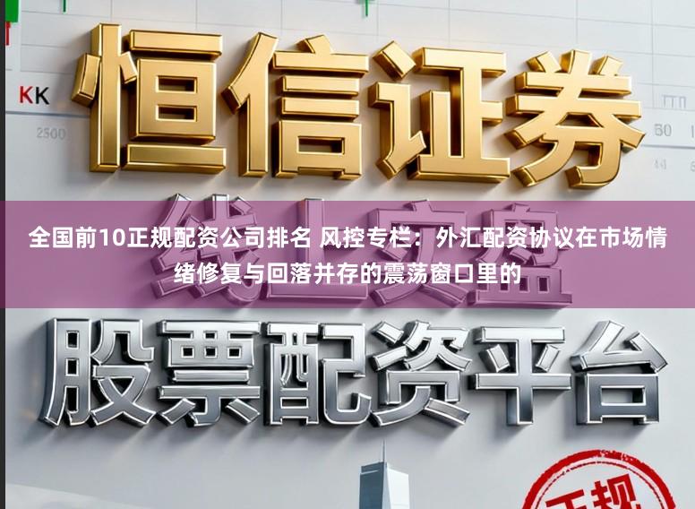 全国前10正规配资公司排名 风控专栏：外汇配资协议在市场情绪修复与回落并存的震荡窗口里的