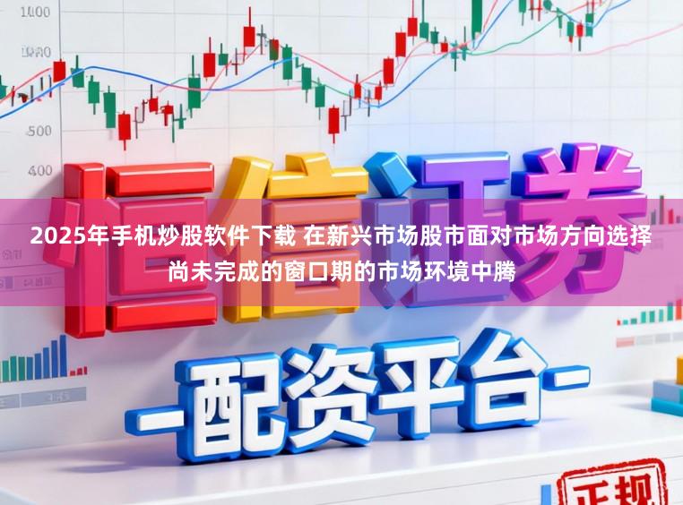 2025年手机炒股软件下载 在新兴市场股市面对市场方向选择尚未完成的窗口期的市场环境中腾