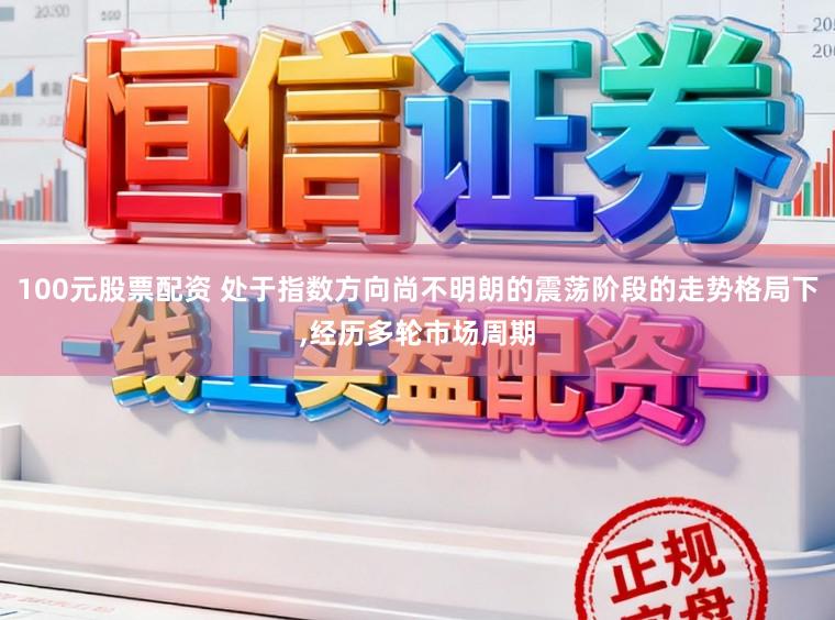 100元股票配资 处于指数方向尚不明朗的震荡阶段的走势格局下,经历多轮市场周期