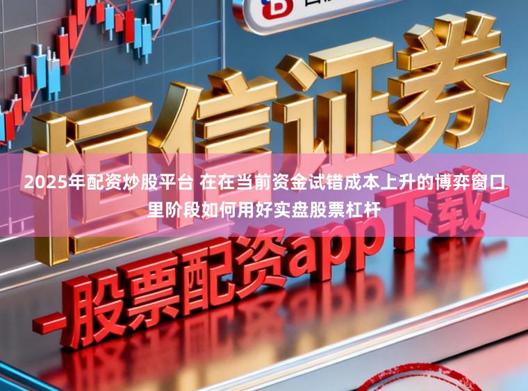 2025年配资炒股平台 在在当前资金试错成本上升的博弈窗口里阶段如何用好实盘股票杠杆