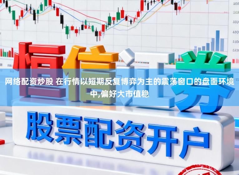 网络配资炒股 在行情以短期反复博弈为主的震荡窗口的盘面环境中，偏好大市值稳