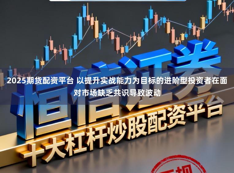 2025期货配资平台 以提升实战能力为目标的进阶型投资者在面对市场缺乏共识导致波动
