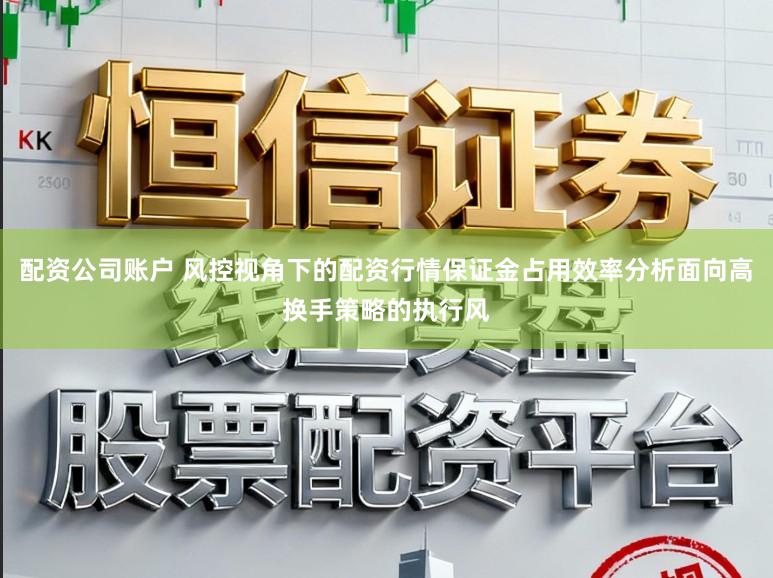 配资公司账户 风控视角下的配资行情保证金占用效率分析面向高换手策略的执行风