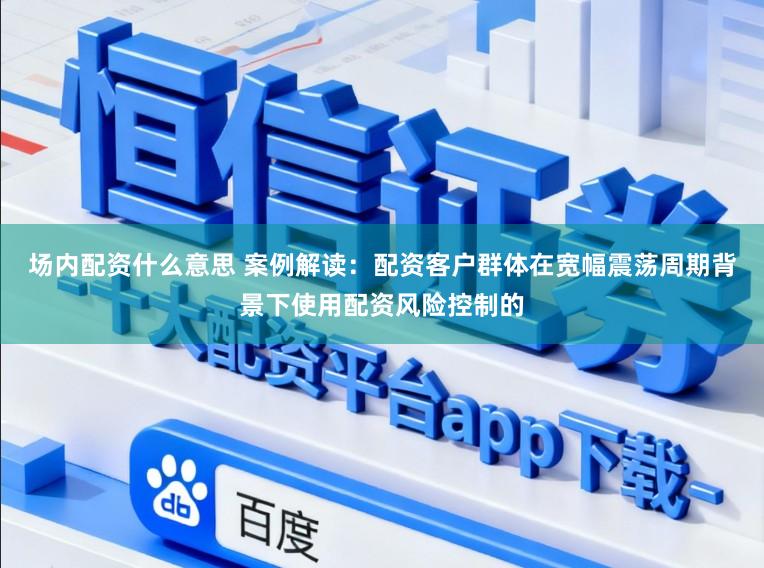 场内配资什么意思 案例解读：配资客户群体在宽幅震荡周期背景下使用配资风险控制的