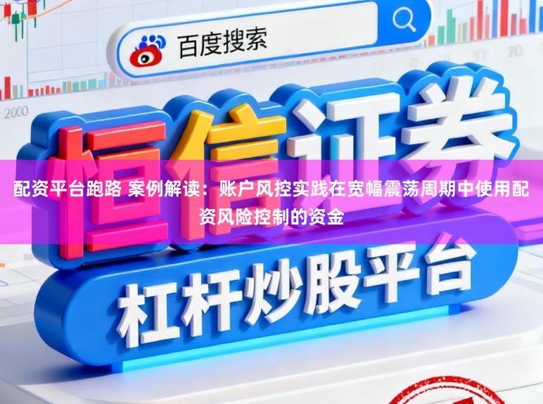 配资平台跑路 案例解读：账户风控实践在宽幅震荡周期中使用配资风险控制的资金