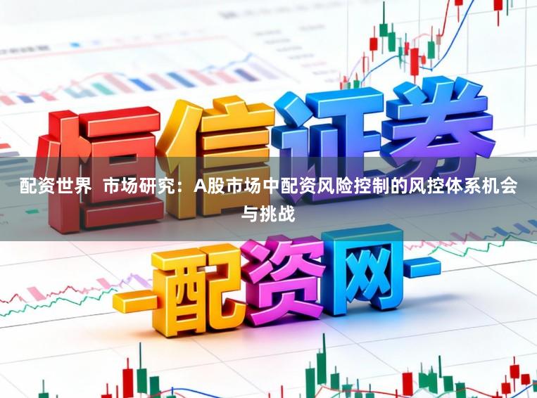 配资世界  市场研究：A股市场中配资风险控制的风控体系机会与挑战