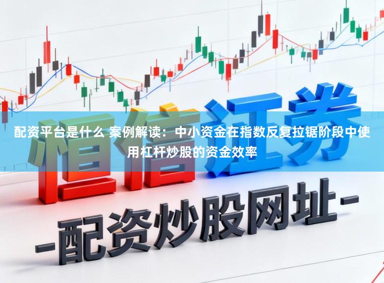 配资平台是什么 案例解读：中小资金在指数反复拉锯阶段中使用杠杆炒股的资金效率