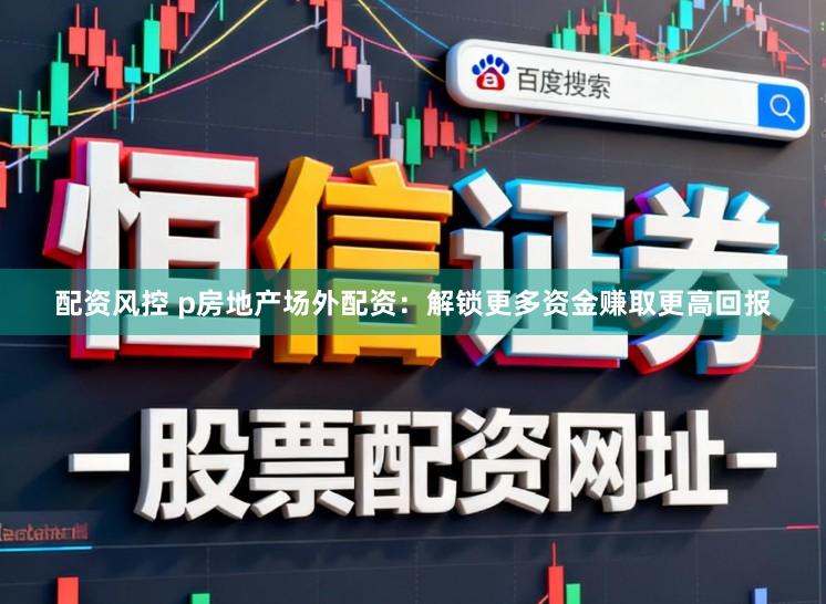 配资风控 p房地产场外配资：解锁更多资金赚取更高回报