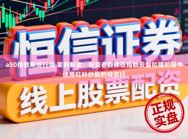 a50指数期货行情 案例解读：投资者群体在指数反复拉锯阶段中使用杠杆炒股的投资行