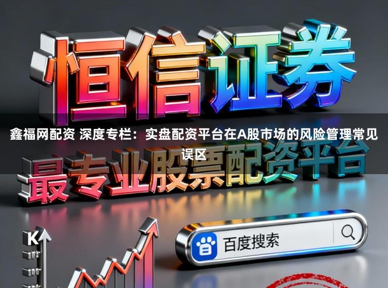 鑫福网配资 深度专栏：实盘配资平台在A股市场的风险管理常见误区